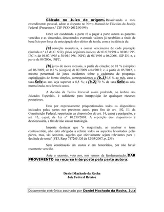 Cálculo no Juízo de origem. Ressalvando o meu
entendimento pessoal, adoto o disposto no Novo Manual de Cálculos da Justiça
Federal (Processo n.º CJF-PCO-2012/00199).
Deve ser condenada a parte ré a pagar à parte autora as parcelas
vencidas e as vincendas, descontados eventuais valores já recebidos a título de
benefício por força de antecipação dos efeitos da tutela, com a incidência de:
(a) correção monetária, a contar vencimento de cada prestação
(Súmula n.º 43 do C. STJ), pelos seguintes índices: de 01/07/1994 a 30/06/1995,
IPC-r; de 04/07/1995 a 30/04/1996, INPC; de 05/1996 a 08/2006, IGP-DI; e, a
partir de 09/2006, INPC;
(b) juros de mora mensais, a partir da citação: de 01 % (simples)
até 06/2009; de 0,5 % (simples) de 07/2009 a 04/2012; e, a partir de 05/2012, o
mesmo percentual de juros incidentes sobre a caderneta de poupança,
capitalizados de forma simples, correspondentes a: (b.1) 0,5 % ao mês, caso a
taxa Selic ao ano seja superior a 8,5 %; e (b.2) 70 % da taxa Selic ao ano,
mensalizada, nos demais casos.
A decisão da Turma Recursal assim proferida, no âmbito dos
Juizados Especiais, é suficiente para interposição de quaisquer recursos
posteriores.
Dou por expressamente prequestionados todos os dispositivos
indicados pelas partes nos presentes autos, para fins do art. 102, III, da
Constituição Federal, respeitadas as disposições do art. 14, caput e parágrafos, e
art. 15, caput, da Lei nº 10.259/2001. A repetição dos dispositivos é
desnecessária, a fim de não causar tautologia.
Importa destacar que "o magistrado, ao analisar o tema
controvertido, não está obrigado a refutar todos os aspectos levantados pelas
partes, mas, tão somente, aqueles que efetivamente sejam relevantes para o
deslinde do tema" (STJ, Resp 717265, DJ de 12/03/2007, p. 239).
Sem condenação em custas e em honorários, por não haver
recorrente vencido.
Ante o exposto, voto por, nos termos da fundamentação, DAR
PROVIMENTO ao recurso interposto pela parte autora.
Daniel Machado da Rocha
Juiz Federal Relator
Documento eletrônico assinado por Daniel Machado da Rocha, Juiz
 