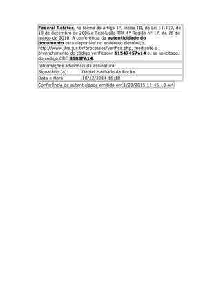 Federal Relator, na forma do artigo 1º, inciso III, da Lei 11.419, de
19 de dezembro de 2006 e Resolução TRF 4ª Região nº 17, de 26 de
março de 2010. A conferência da autenticidade do
documento está disponível no endereço eletrônico
http://www.jfrs.jus.br/processos/verifica.php, mediante o
preenchimento do código verificador 11547457v14 e, se solicitado,
do código CRC 85B3FA14.
Informações adicionais da assinatura:
Signatário (a): Daniel Machado da Rocha
Data e Hora: 10/12/2014 16:18
Conferência de autenticidade emitida em 1/23/2015 11:46:13 AM
 