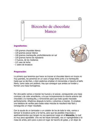 Ingredientes:
- 150 gramos chocolate blanco
- 120 gramos azúcar blanco
- 140 gramos mantequilla, preferiblemente sin sal
- 120 gramos harina de repostería
- 3 huevos, de los medianos
- 1/2 vaso de leche
- 1 sobre de levadura
Preparación:
Lo primero que tenemos que hacer es trocear el chocolate blanco en trozos no
muy grandes, los ponemos en un cazo a fuego lento junto a la mantequilla
hasta que se derritan, o bien podemos emplear el microondas o hacerlo al baño
María, como cada uno prefiera. Hay que conseguir que ambos se fundan y
formen una masa homogénea.
Por otra parte vamos a mezclar los huevos y el azúcar, consiguiendo una masa
cremosa y de color amarillento, a la que incorporaremos la mezcla anterior del
chocolate y la mantequilla, y removiendo para que todo quede mezclado
perfectamente. Añadimos después la leche y volvemos a mezclar. Si empleas
una batidora de varillas para todas estas mezclas te resultará más fácil y
conseguirás un mejor resultado.
Con la ayuda de un tamizador o un colador de los de toda la vida, vamos a
tamizar la levadura junto a la harina, para que las posibles impurezas o
apelmazamientos que tengan no nos aparezcan luego en el bizcocho, lo cual
es muy poco agradable. Una vez las hayas tamizado, vas a ir agregándolas a la
masa de antes, pero poco a poco en lugar de hacerlo de golpe, y sin dejar de
Bizcocho de chocolate
blanco
 