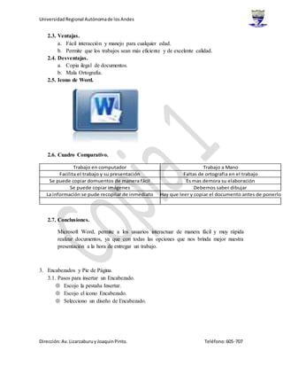 UniversidadRegional Autónomade losAndes
Dirección:Av.Lizarzaburuy JoaquinPinto. Teléfono:605-707
2.3. Ventajas.
a. Fácil interacción y manejo para cualquier edad.
b. Permite que los trabajos sean más eficiente y de excelente calidad.
2.4. Desventajas.
a. Copia ilegal de documentos.
b. Mala Ortografía.
2.5. Icono de Word.
2.6. Cuadro Comparativo.
Trabajo en computador Trabajo a Mano
Facilita el trabajo y su presentación Faltas de ortografia en el trabajo
Se puede copiar domuentos de manera fácil Es mas demora su elaboración
Se puede copiar imágenes Debemos saber dibujar
La información se pude recopilar de inmediato Hay que leer y copiar el documento antes de ponerlo
2.7. Conclusiones.
Microsoft Word, permite a los usuarios interactuar de manera fácil y muy rápida
realizar documentos, ya que con todas las opciones que nos brinda mejor nuestra
presentación a la hora de entregar un trabajo.
3. Encabezados y Pie de Página.
3.1. Pasos para insertar un Encabezado.
 Escojo la pestaña Insertar.
 Escojo el icono Encabezado.
 Selecciono un diseño de Encabezado.
 