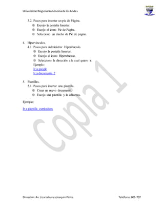 UniversidadRegional Autónomade losAndes
Dirección:Av.Lizarzaburuy JoaquinPinto. Teléfono:605-707
3.2. Pasos para insertar un pie de Página.
 Escojo la pestaña Insertar.
 Escojo el icono Pie de Página.
 Selecciono un diseño de Pie de página.
4. Hipervínculos.
4.1. Pasos para Administrar Hipervínculo.
 Escojo la pestaña Insertar.
 Escojo el icono Hipervínculo.
 Selecciono la dirección a la cual quiero ir.
Ejemplo:
Ir a google
Ir a documento 2
5. Plantillas.
5.1. Pasos para insertar una plantilla.
 Crear un nuevo documento.
 Escojo una plantilla y la editamos.
Ejemplo:
Ir a plantilla curriculum.
 