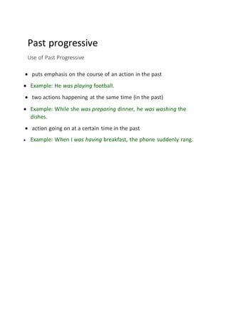 Past progressive
Use of Past Progressive
 puts emphasis on the course of an action in the past
 Example: He was playing football.
 two actions happening at the same time (in the past)
 Example: While she was preparing dinner, he was washing the
dishes.
 action going on at a certain time in the past
 Example: When I was having breakfast, the phone suddenly rang.
 