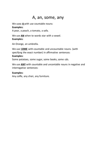 A, an, some, any
We usea A with use countable nouns:
Examples:
A pear, a peach, a tomato, a sofa.
We use AN when te words star with a vowel.
Examples:
An Orange, an umbrella.
We use SOME with countable and uncountable nouns. (with
specifyng the exact number) in affirmative sentences:
Examples:
Some potatoes, some sugar, some books, some cds.
We use ANY with countable and uncontable nouns in negative and
interrogative sentences:
Examples:
Any coffe, any chair, any furniture.
 