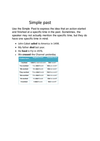 Simple past
Use the Simple Past to express the idea that an action started
and finished at a specific time in the past. Sometimes, the
speaker may not actually mention the specific time, but they do
have one specific time in mind.
 John Cabot sailed to America in 1498.
 My father died last year.
 He lived in Fiji in 1976.
 We crossed the Channel yesterday
 