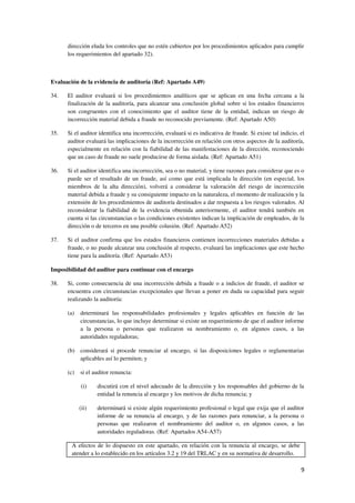 9
dirección eluda los controles que no estén cubiertos por los procedimientos aplicados para cumplir
los requerimientos del apartado 32).
Evaluación de la evidencia de auditoría (Ref: Apartado A49)
34. El auditor evaluará si los procedimientos analíticos que se aplican en una fecha cercana a la
finalización de la auditoría, para alcanzar una conclusión global sobre si los estados financieros
son congruentes con el conocimiento que el auditor tiene de la entidad, indican un riesgo de
incorrección material debida a fraude no reconocido previamente. (Ref: Apartado A50)
35. Si el auditor identifica una incorrección, evaluará si es indicativa de fraude. Si existe tal indicio, el
auditor evaluará las implicaciones de la incorrección en relación con otros aspectos de la auditoría,
especialmente en relación con la fiabilidad de las manifestaciones de la dirección, reconociendo
que un caso de fraude no suele producirse de forma aislada. (Ref: Apartado A51)
36. Si el auditor identifica una incorrección, sea o no material, y tiene razones para considerar que es o
puede ser el resultado de un fraude, así como que está implicada la dirección (en especial, los
miembros de la alta dirección), volverá a considerar la valoración del riesgo de incorrección
material debida a fraude y su consiguiente impacto en la naturaleza, el momento de realización y la
extensión de los procedimientos de auditoría destinados a dar respuesta a los riesgos valorados. Al
reconsiderar la fiabilidad de la evidencia obtenida anteriormente, el auditor tendrá también en
cuenta si las circunstancias o las condiciones existentes indican la implicación de empleados, de la
dirección o de terceros en una posible colusión. (Ref: Apartado A52)
37. Si el auditor confirma que los estados financieros contienen incorrecciones materiales debidas a
fraude, o no puede alcanzar una conclusión al respecto, evaluará las implicaciones que este hecho
tiene para la auditoría. (Ref: Apartado A53)
Imposibilidad del auditor para continuar con el encargo
38. Si, como consecuencia de una incorrección debida a fraude o a indicios de fraude, el auditor se
encuentra con circunstancias excepcionales que llevan a poner en duda su capacidad para seguir
realizando la auditoría:
(a) determinará las responsabilidades profesionales y legales aplicables en función de las
circunstancias, lo que incluye determinar si existe un requerimiento de que el auditor informe
a la persona o personas que realizaron su nombramiento o, en algunos casos, a las
autoridades reguladoras;
(b) considerará si procede renunciar al encargo, si las disposiciones legales o reglamentarias
aplicables así lo permiten; y
(c) si el auditor renuncia:
(i) discutirá con el nivel adecuado de la dirección y los responsables del gobierno de la
entidad la renuncia al encargo y los motivos de dicha renuncia; y
(ii) determinará si existe algún requerimiento profesional o legal que exija que el auditor
informe de su renuncia al encargo, y de las razones para renunciar, a la persona o
personas que realizaron el nombramiento del auditor o, en algunos casos, a las
autoridades reguladoras. (Ref: Apartados A54-A57)
A efectos de lo dispuesto en este apartado, en relación con la renuncia al encargo, se debe
atender a lo establecido en los artículos 3.2 y 19 del TRLAC y en su normativa de desarrollo.
 
