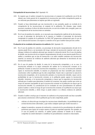 8
Extrapolación de incorrecciones (Ref: Apartado 14)
A18. Se requiere que el auditor extrapole las incorrecciones al conjunto de la población con el fin de
obtener una visión general de la magnitud de la incorrección, pero dicha extrapolación puede no
ser suficiente para determinar un importe que deba ser registrado.
A19. Cuando se haya determinado que una incorrección es una anomalía, puede ser excluida de la
extrapolación de las incorrecciones al conjunto de la población. No obstante, sigue siendo
necesario considerar el efecto de dicha incorrección, en caso de no haber sido corregida, junto con
la extrapolación de las incorrecciones no anómalas.
A20. En el caso de pruebas de controles, no es necesaria una extrapolación explícita de las desviaciones,
ya que el porcentaje de desviación de la muestra es también el porcentaje de desviación
extrapolado al conjunto de la población. La NIA 3303
proporciona orientaciones para el caso de
que se detecten desviaciones con respecto a controles en los que el auditor tiene previsto confiar.
Evaluación de los resultados del muestreo de auditoría (Ref: Apartado 15)
A21. En el caso de pruebas de controles, un porcentaje de desviación inesperadamente elevado de la
muestra puede llevar a un incremento del riesgo valorado de incorrección material, salvo que se
obtenga evidencia de auditoría adicional que sustente la valoración inicial. En el caso de pruebas
de detalle, una incorrección de un importe inesperadamente elevado en una muestra puede llevar al
auditor a considerar que un tipo de transacción o un saldo contable contienen una incorrección
material, en ausencia de evidencia de auditoría adicional que demuestre la inexistencia de una
incorrección material.
A22. En el caso de pruebas de detalle, la suma de la incorrección extrapolada y, en su caso, la
incorrección anómala es la mejor estimación del auditor de la incorrección existente en la
población. Cuando la suma de la incorrección extrapolada y, en su caso, la incorrección anómala
supera la incorrección tolerable, la muestra no proporciona una base razonable para alcanzar
conclusiones sobre la población que ha sido comprobada. Cuanto más se aproxime la suma de la
incorrección extrapolada y de la incorrección anómala a la incorrección tolerable, mayor será la
probabilidad de que la incorrección existente en la población pueda superar la incorrección
tolerable. Asimismo, si la incorrección extrapolada es mayor que la expectativa de incorrección
utilizada por el auditor para determinar el tamaño de la muestra, éste puede concluir que existe un
riesgo de muestreo inaceptable de que la incorrección existente en la población sea mayor que la
incorrección tolerable. La consideración de los resultados de otros procedimientos de auditoría
ayuda al auditor a valorar el riesgo de que la incorrección existente en la población sea mayor que
la incorrección tolerable, y dicho riesgo se puede reducir si se obtiene evidencia de auditoría
adicional.
A23. Cuando el auditor concluya que el muestreo de auditoría no ha proporcionado una base razonable
para alcanzar conclusiones sobre la población que ha sido comprobada, puede:
solicitar a la dirección que investigue las incorrecciones identificadas y la posibilidad de que
existan incorrecciones adicionales, y que realice cualquier ajuste que resulte necesario; o
adaptar la naturaleza, momento de realización y extensión de los procedimientos de auditoría
posteriores para lograr de la mejor manera el grado de seguridad requerido. Por ejemplo, en
el caso de pruebas de controles, el auditor podría aumentar el tamaño de la muestra,
comprobar un control alternativo o modificar los procedimientos sustantivos relacionados.
3
NIA 330, “Respuestas del auditor a los riesgos valorados”, apartado 17.
 