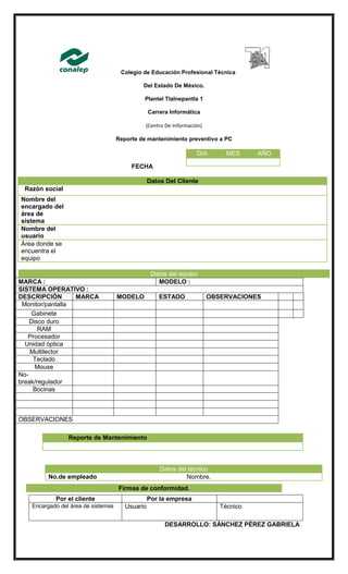 Colegio de Educación Profesional Técnica
Del Estado De México.
Plantel Tlalnepantla 1
Carrera Informática
(Centro De Información)
Reporte de mantenimiento preventivo a PC
FECHA
Datos Del Cliente
Razón social
Nombre del
encargado del
área de
sistema
Nombre del
usuario
Área donde se
encuentra el
equipo
MARCA : MODELO :
SISTEMA OPERATIVO :
DESCRIPCIÓN MARCA MODELO ESTADO OBSERVACIONES
Monitor/pantalla
Gabinete
Disco duro
RAM
Procesador
Unidad óptica
Multilector
Teclado
Mouse
No-
break/regulador
Bocinas
OBSERVACIONES
Datos del técnico
No.de empleado Nombre.
Por el cliente Por la empresa
Encargado del área de sistemas Usuario Técnico
DESARROLLO: SÁNCHEZ PÉREZ GABRIELA
DIA MES AÑO
Datos del equipo
Reporte de Mantenimiento
Firmas de conformidad.
 