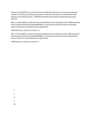 Contar sí: Use CONTAR.SI,unade las funcionesestadísticas,paracontar el númerode celdasque
cumplenuncriterio;porejemplo,paracontarel númerode vecesque unaciudaddeterminada
aparece enuna listade clientes. =CONTAR.SI(¿Dónde quiererealizarlabúsquedayqué quiere
buscar?)
Max: La funciónMAXesuna de las funcionesestadísticasde másutilizadasenExcel.MAXrepresenta
lastres primerasletrasde lapalabra MAXIMO y se utilizaparaencontrarel númeromásgrande,
mayor o máximoenunalistade valoresoargumentos.
=MAX (Numero1, número2, numero3...)
Min: La funciónMIN esuna de las funcionesestadísticasde másutilizadasenExcel.MIN representa
lastres primerasletrasde lapalabraMINIMO y se utilizaparaencontrarel númeromáspequeño,
menoro mínimoenuna listade valoresoargumentos.
=MIN (Numero1, número2, numero3...)
I.
J.
K.
L.
M.
 