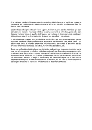 Los fractales pueden obtenerse geométricamente o aleatoriamente a través de procesos
recursivos, los cuales pueden presentar características encontradas en diferentes tipos de
formas de la naturaleza.
Los fractales están presentes en varios lugares. Existen muchos objetos naturales que son
considerados fractales naturales debido a su comportamiento o estructura, pero estos son
tipos de fractales finitos, lo que los distingue de los fractales de tipo matemático creado por
interacciones recursivas. Como ejemplo de estos son las nubes y los árboles.
Los fractales dieron origen a la geometría de la naturaleza, es una rama matemática que se
aplica en diferentes áreas (meteorología, economía, neurociencia, cine, entre otras). Su
estudio nos ayuda a describir fenómenos naturales como, los sismos, el desarrollo de los
árboles, la forma de las raíces, las nubes, movimientos de la bolsa, etc.
Dado que un fractal está constituido por elementos cada vez más pequeños, repetidos una y
otra vez, el concepto de longitud no está claramente definido. Por más que queramos medir
una línea fractal siempre habrá objetos más pequeños que escaparán a la sensibilidad de los
instrumentos que utilicemos, por precisos que sean (y a medida que aumenta la sensibilidad
del instrumento aumenta la longitud de la línea). Así, como la longitud de la línea fractal
depende de la longitud de instrumento con que la midamos, no nos sirve la noción tradicional
de longitud. Para ello se ha ideado otro concepto: el de dimensión fractal.
 