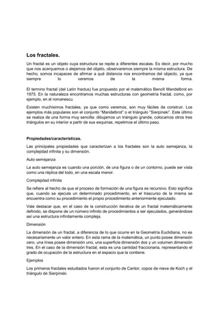 Los fractales.
Un fractal es un objeto cuya estructura se repite a diferentes escalas. Es decir, por mucho
que nos acerquemos o alejemos del objeto, observaremos siempre la misma estructura. De
hecho, somos incapaces de afirmar a qué distancia nos encontramos del objecto, ya que
siempre lo veremos de la misma forma.
El termino fractal (del Latín fractus) fue propuesto por el matemático Benoît Mandelbrot en
1975. En la naturaleza encontramos muchas estructuras con geometría fractal, como, por
ejemplo, en el romanescu
Existen muchísimos fractales, ya que como veremos, son muy fáciles de construir. Los
ejemplos más populares son el conjunto “Mandelbrot” o el triángulo “Sierpinski”. Este último
se realiza de una forma muy sencilla: dibujamos un triángulo grande, colocamos otros tres
triángulos en su interior a partir de sus esquinas, repetimos el último paso.
Propiedades/características.
Las principales propiedades que caracterizan a los fractales son la auto semejanza, la
complejidad infinita y su dimensión.
Auto semejanza
La auto semejanza es cuando una porción, de una figura o de un contorno, puede ser vista
como una réplica del todo, en una escala menor.
Complejidad infinita
Se refiere al hecho de que el proceso de formación de una figura es recursivo. Esto significa
que, cuando se ejecuta un determinado procedimiento, en el trascurso de la misma se
encuentra como su procedimiento el propio procedimiento anteriormente ejecutado.
Vale destacar que, en el caso de la construcción iterativa de un fractal matemáticamente
definido, se dispone de un número infinito de procedimientos a ser ejecutados, generándose
así una estructura infinitamente compleja.
Dimensión
La dimensión de un fractal, a diferencia de lo que ocurre en la Geometría Euclidiana, no es
necesariamente un valor entero. En esta rama de la matemática, un punto posee dimensión
cero, una línea posee dimensión uno, una superficie dimensión dos y un volumen dimensión
tres. En el caso de la dimensión fractal, esta es una cantidad fraccionaria, representando el
grado de ocupación de la estructura en el espacio que la contiene.
Ejemplos
Los primeros fractales estudiados fueron el conjunto de Cantor, copos de nieve de Koch y el
triángulo de Sierpinski.
 
