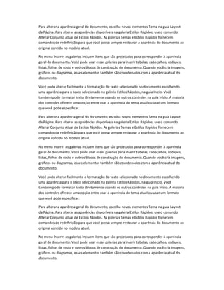 Para alterar a aparência geral do documento, escolha novos elementos Tema na guia Layout
da Página. Para alterar as aparências disponíveis na galeria Estilos Rápidos, use o comando
Alterar Conjunto Atual de Estilos Rápidos. As galerias Temas e Estilos Rápidos fornecem
comandos de redefinição para que você possa sempre restaurar a aparência do documento ao
original contido no modelo atual.
No menu Inserir, as galerias incluem itens que são projetados para corresponder à aparência
geral do documento. Você pode usar essas galerias para inserir tabelas, cabeçalhos, rodapés,
listas, folhas de rosto e outros blocos de construção do documento. Quando você cria imagens,
gráficos ou diagramas, esses elementos também são coordenados com a aparência atual do
documento.
Você pode alterar facilmente a formatação do texto selecionado no documento escolhendo
uma aparência para o texto selecionado na galeria Estilos Rápidos, na guia Início. Você
também pode formatar texto diretamente usando os outros controles na guia Início. A maioria
dos controles oferece uma opção entre usar a aparência do tema atual ou usar um formato
que você pode especificar.
Para alterar a aparência geral do documento, escolha novos elementos Tema na guia Layout
da Página. Para alterar as aparências disponíveis na galeria Estilos Rápidos, use o comando
Alterar Conjunto Atual de Estilos Rápidos. As galerias Temas e Estilos Rápidos fornecem
comandos de redefinição para que você possa sempre restaurar a aparência do documento ao
original contido no modelo atual.
No menu Inserir, as galerias incluem itens que são projetados para corresponder à aparência
geral do documento. Você pode usar essas galerias para inserir tabelas, cabeçalhos, rodapés,
listas, folhas de rosto e outros blocos de construção do documento. Quando você cria imagens,
gráficos ou diagramas, esses elementos também são coordenados com a aparência atual do
documento.
Você pode alterar facilmente a formatação do texto selecionado no documento escolhendo
uma aparência para o texto selecionado na galeria Estilos Rápidos, na guia Início. Você
também pode formatar texto diretamente usando os outros controles na guia Início. A maioria
dos controles oferece uma opção entre usar a aparência do tema atual ou usar um formato
que você pode especificar.
Para alterar a aparência geral do documento, escolha novos elementos Tema na guia Layout
da Página. Para alterar as aparências disponíveis na galeria Estilos Rápidos, use o comando
Alterar Conjunto Atual de Estilos Rápidos. As galerias Temas e Estilos Rápidos fornecem
comandos de redefinição para que você possa sempre restaurar a aparência do documento ao
original contido no modelo atual.
No menu Inserir, as galerias incluem itens que são projetados para corresponder à aparência
geral do documento. Você pode usar essas galerias para inserir tabelas, cabeçalhos, rodapés,
listas, folhas de rosto e outros blocos de construção do documento. Quando você cria imagens,
gráficos ou diagramas, esses elementos também são coordenados com a aparência atual do
documento.
 