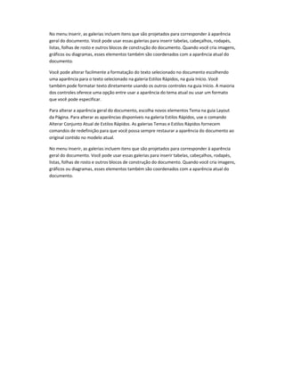 No menu Inserir, as galerias incluem itens que são projetados para corresponder à aparência
geral do documento. Você pode usar essas galerias para inserir tabelas, cabeçalhos, rodapés,
listas, folhas de rosto e outros blocos de construção do documento. Quando você cria imagens,
gráficos ou diagramas, esses elementos também são coordenados com a aparência atual do
documento.
Você pode alterar facilmente a formatação do texto selecionado no documento escolhendo
uma aparência para o texto selecionado na galeria Estilos Rápidos, na guia Início. Você
também pode formatar texto diretamente usando os outros controles na guia Início. A maioria
dos controles oferece uma opção entre usar a aparência do tema atual ou usar um formato
que você pode especificar.
Para alterar a aparência geral do documento, escolha novos elementos Tema na guia Layout
da Página. Para alterar as aparências disponíveis na galeria Estilos Rápidos, use o comando
Alterar Conjunto Atual de Estilos Rápidos. As galerias Temas e Estilos Rápidos fornecem
comandos de redefinição para que você possa sempre restaurar a aparência do documento ao
original contido no modelo atual.
No menu Inserir, as galerias incluem itens que são projetados para corresponder à aparência
geral do documento. Você pode usar essas galerias para inserir tabelas, cabeçalhos, rodapés,
listas, folhas de rosto e outros blocos de construção do documento. Quando você cria imagens,
gráficos ou diagramas, esses elementos também são coordenados com a aparência atual do
documento.
 