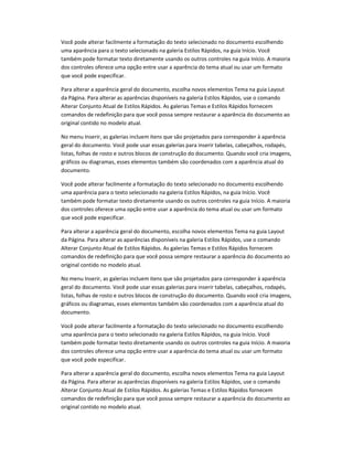 Você pode alterar facilmente a formatação do texto selecionado no documento escolhendo
uma aparência para o texto selecionado na galeria Estilos Rápidos, na guia Início. Você
também pode formatar texto diretamente usando os outros controles na guia Início. A maioria
dos controles oferece uma opção entre usar a aparência do tema atual ou usar um formato
que você pode especificar.
Para alterar a aparência geral do documento, escolha novos elementos Tema na guia Layout
da Página. Para alterar as aparências disponíveis na galeria Estilos Rápidos, use o comando
Alterar Conjunto Atual de Estilos Rápidos. As galerias Temas e Estilos Rápidos fornecem
comandos de redefinição para que você possa sempre restaurar a aparência do documento ao
original contido no modelo atual.
No menu Inserir, as galerias incluem itens que são projetados para corresponder à aparência
geral do documento. Você pode usar essas galerias para inserir tabelas, cabeçalhos, rodapés,
listas, folhas de rosto e outros blocos de construção do documento. Quando você cria imagens,
gráficos ou diagramas, esses elementos também são coordenados com a aparência atual do
documento.
Você pode alterar facilmente a formatação do texto selecionado no documento escolhendo
uma aparência para o texto selecionado na galeria Estilos Rápidos, na guia Início. Você
também pode formatar texto diretamente usando os outros controles na guia Início. A maioria
dos controles oferece uma opção entre usar a aparência do tema atual ou usar um formato
que você pode especificar.
Para alterar a aparência geral do documento, escolha novos elementos Tema na guia Layout
da Página. Para alterar as aparências disponíveis na galeria Estilos Rápidos, use o comando
Alterar Conjunto Atual de Estilos Rápidos. As galerias Temas e Estilos Rápidos fornecem
comandos de redefinição para que você possa sempre restaurar a aparência do documento ao
original contido no modelo atual.
No menu Inserir, as galerias incluem itens que são projetados para corresponder à aparência
geral do documento. Você pode usar essas galerias para inserir tabelas, cabeçalhos, rodapés,
listas, folhas de rosto e outros blocos de construção do documento. Quando você cria imagens,
gráficos ou diagramas, esses elementos também são coordenados com a aparência atual do
documento.
Você pode alterar facilmente a formatação do texto selecionado no documento escolhendo
uma aparência para o texto selecionado na galeria Estilos Rápidos, na guia Início. Você
também pode formatar texto diretamente usando os outros controles na guia Início. A maioria
dos controles oferece uma opção entre usar a aparência do tema atual ou usar um formato
que você pode especificar.
Para alterar a aparência geral do documento, escolha novos elementos Tema na guia Layout
da Página. Para alterar as aparências disponíveis na galeria Estilos Rápidos, use o comando
Alterar Conjunto Atual de Estilos Rápidos. As galerias Temas e Estilos Rápidos fornecem
comandos de redefinição para que você possa sempre restaurar a aparência do documento ao
original contido no modelo atual.
 