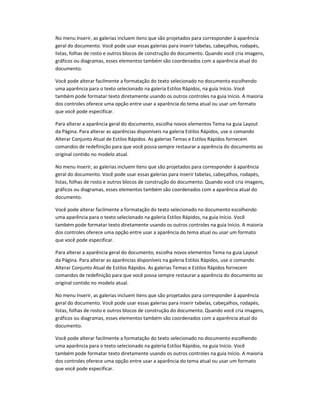 No menu Inserir, as galerias incluem itens que são projetados para corresponder à aparência
geral do documento. Você pode usar essas galerias para inserir tabelas, cabeçalhos, rodapés,
listas, folhas de rosto e outros blocos de construção do documento. Quando você cria imagens,
gráficos ou diagramas, esses elementos também são coordenados com a aparência atual do
documento.
Você pode alterar facilmente a formatação do texto selecionado no documento escolhendo
uma aparência para o texto selecionado na galeria Estilos Rápidos, na guia Início. Você
também pode formatar texto diretamente usando os outros controles na guia Início. A maioria
dos controles oferece uma opção entre usar a aparência do tema atual ou usar um formato
que você pode especificar.
Para alterar a aparência geral do documento, escolha novos elementos Tema na guia Layout
da Página. Para alterar as aparências disponíveis na galeria Estilos Rápidos, use o comando
Alterar Conjunto Atual de Estilos Rápidos. As galerias Temas e Estilos Rápidos fornecem
comandos de redefinição para que você possa sempre restaurar a aparência do documento ao
original contido no modelo atual.
No menu Inserir, as galerias incluem itens que são projetados para corresponder à aparência
geral do documento. Você pode usar essas galerias para inserir tabelas, cabeçalhos, rodapés,
listas, folhas de rosto e outros blocos de construção do documento. Quando você cria imagens,
gráficos ou diagramas, esses elementos também são coordenados com a aparência atual do
documento.
Você pode alterar facilmente a formatação do texto selecionado no documento escolhendo
uma aparência para o texto selecionado na galeria Estilos Rápidos, na guia Início. Você
também pode formatar texto diretamente usando os outros controles na guia Início. A maioria
dos controles oferece uma opção entre usar a aparência do tema atual ou usar um formato
que você pode especificar.
Para alterar a aparência geral do documento, escolha novos elementos Tema na guia Layout
da Página. Para alterar as aparências disponíveis na galeria Estilos Rápidos, use o comando
Alterar Conjunto Atual de Estilos Rápidos. As galerias Temas e Estilos Rápidos fornecem
comandos de redefinição para que você possa sempre restaurar a aparência do documento ao
original contido no modelo atual.
No menu Inserir, as galerias incluem itens que são projetados para corresponder à aparência
geral do documento. Você pode usar essas galerias para inserir tabelas, cabeçalhos, rodapés,
listas, folhas de rosto e outros blocos de construção do documento. Quando você cria imagens,
gráficos ou diagramas, esses elementos também são coordenados com a aparência atual do
documento.
Você pode alterar facilmente a formatação do texto selecionado no documento escolhendo
uma aparência para o texto selecionado na galeria Estilos Rápidos, na guia Início. Você
também pode formatar texto diretamente usando os outros controles na guia Início. A maioria
dos controles oferece uma opção entre usar a aparência do tema atual ou usar um formato
que você pode especificar.
 