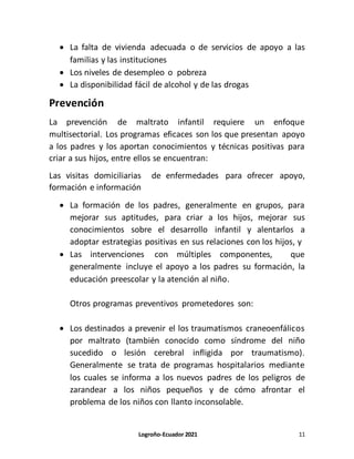 Logroño-Ecuador 2021 11
 La falta de vivienda adecuada o de servicios de apoyo a las
familias y las instituciones
 Los niveles de desempleo o pobreza
 La disponibilidad fácil de alcohol y de las drogas
Prevención
La prevención de maltrato infantil requiere un enfoque
multisectorial. Los programas eficaces son los que presentan apoyo
a los padres y los aportan conocimientos y técnicas positivas para
criar a sus hijos, entre ellos se encuentran:
Las visitas domiciliarias de enfermedades para ofrecer apoyo,
formación e información
 La formación de los padres, generalmente en grupos, para
mejorar sus aptitudes, para criar a los hijos, mejorar sus
conocimientos sobre el desarrollo infantil y alentarlos a
adoptar estrategias positivas en sus relaciones con los hijos, y
 Las intervenciones con múltiples componentes, que
generalmente incluye el apoyo a los padres su formación, la
educación preescolar y la atención al niño.
Otros programas preventivos prometedores son:
 Los destinados a prevenir el los traumatismos craneoenfálicos
por maltrato (también conocido como síndrome del niño
sucedido o lesión cerebral infligida por traumatismo).
Generalmente se trata de programas hospitalarios mediante
los cuales se informa a los nuevos padres de los peligros de
zarandear a los niños pequeños y de cómo afrontar el
problema de los niños con llanto inconsolable.
 