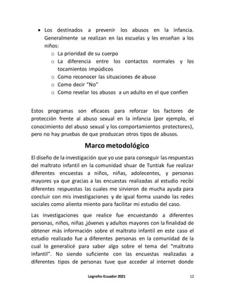Logroño-Ecuador 2021 12
 Los destinados a prevenir los abusos en la infancia.
Generalmente se realizan en las escuelas y les enseñan a los
niños:
o La prioridad de su cuerpo
o La diferencia entre los contactos normales y los
tocamientos impúdicos
o Como reconocer las situaciones de abuso
o Como decir “No”
o Como revelar los abusos a un adulto en el que confíen
Estos programas son eficaces para reforzar los factores de
protección frente al abuso sexual en la infancia (por ejemplo, el
conocimiento del abuso sexual y los comportamientos protectores),
pero no hay pruebas de que produzcan otros tipos de abusos.
Marco metodológico
El diseño de la investigación que yo use para conseguir las respuestas
del maltrato infantil en la comunidad shuar de Tuntiak fue realizar
diferentes encuestas a niños, niñas, adolecentes, y personas
mayores ya que gracias a las encuestas realizadas al estudio recibí
diferentes respuestas las cuales me sirvieron de mucha ayuda para
concluir con mis investigaciones y de igual forma usando las redes
sociales como alienta miento para facilitar mi estudio del caso.
Las investigaciones que realice fue encuestando a diferentes
personas, niños, niñas ,jóvenes y adultos mayores con la finalidad de
obtener más información sobre el maltrato infantil en este caso el
estudio realizado fue a diferentes personas en la comunidad de la
cual lo generalicé para saber algo sobre el tema del “maltrato
infantil”. No siendo suficiente con las encuestas realizadas a
diferentes tipos de personas tuve que acceder al internet donde
 