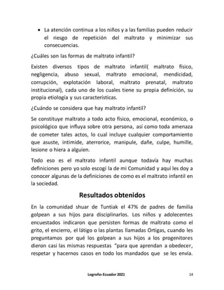 Logroño-Ecuador 2021 14
 La atención continua a los niños y a las familias pueden reducir
el riesgo de repetición del maltrato y minimizar sus
consecuencias.
¿Cuáles son las formas de maltrato infantil?
Existen diversos tipos de maltrato infantil( maltrato físico,
negligencia, abuso sexual, maltrato emocional, mendicidad,
corrupción, explotación laboral, maltrato prenatal, maltrato
institucional), cada uno de los cuales tiene su propia definición, su
propia etiología y sus características.
¿Cuándo se considera que hay maltrato infantil?
Se constituye maltrato a todo acto físico, emocional, económico, o
psicológico que influya sobre otra persona, así como toda amenaza
de cometer tales actos, lo cual incluye cualquier comportamiento
que asuste, intimide, aterrorice, manipule, dañe, culpe, humille,
lesione o hiera a alguien.
Todo eso es el maltrato infantil aunque todavía hay muchas
definiciones pero yo solo escogí la de mi Comunidad y aquí les doy a
conocer algunas de la definiciones de como es el maltrato infantil en
la sociedad.
Resultados obtenidos
En la comunidad shuar de Tuntiak el 47% de padres de familia
golpean a sus hijos para disciplinarlos. Los niños y adolecentes
encuestados indicaron que persisten formas de maltrato como el
grito, el encierro, el látigo o las plantas llamadas Ortigas, cuando les
preguntamos por qué los golpean a sus hijos a los progenitores
dieron casi las mismas respuestas “para que aprendan a obedecer,
respetar y hacernos casos en todo los mandados que se les envía.
 
