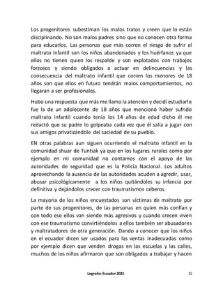Logroño-Ecuador 2021 15
Los progenitores subestiman los malos tratos y creen que lo están
disciplinando. No son malos padres sino que no conocen otra forma
para educarlos. Las personas que más corren el riesgo de sufrir el
maltrato infantil son los niños abandonados y los huérfanos ya que
ellos no tienen quien los respalde y son explotados con trabajos
forzosos y siendo obligados a actuar en delincuencias y las
consecuencia del maltrato infantil que corren los menores de 18
años son que ellos en futuro tendrán malos comportamientos, no
llegaran a ser profesionales.
Hubo una respuesta que más me llamo la atención y decidí estudiarlo
fue la de un adolecente de 18 años que mencionó haber sufrido
maltrato infantil cuando tenía los 14 años de edad dicho él me
redactó que su padre lo golpeaba cada vez que él salía a jugar con
sus amigos privatizándole del saciedad de su pueblo.
EN otras palabras aun siguen ocurriendo el maltrato infantil en la
comunidad shuar de Tuntiak ya que en los lugares rurales como por
ejemplo en mi comunidad no contamos con el apoyo de las
autoridades de seguridad que es la Policía Nacional. Los adultos
aprovechando la ausencia de las autoridades acuden a agredir, usar,
abusar psicológicamente a los niños quitándoles su infancia por
definitiva y dejándolos crecer con traumatismos ceberos.
La mayoría de los niños encuestados son víctimas de maltrato por
parte de sus progenitores, de las personas en quien más confían y
con todo eso ellos van siendo más agresivos y cuando crecen viven
con ese traumatismo convirtiéndolos a ellos también ser abusadores
y maltratadores de otra generación. Dando a conocer que los niños
en el ecuador dicen ser usados para las ventas inadecuadas como
por ejemplo dicen que venden drogas en las escuelas y las calles,
muchos de los niños afirmaron que son obligados a trabajar y hacen
 