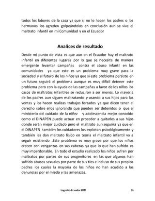 Logroño-Ecuador 2021 16
todos los labores de la casa ya que si no lo hacen los padres o los
hermanos los agreden golpeándolos en conclusión aun se vive el
maltrato infantil en mi Comunidad y en el Ecuador
Analices de resultado
Desde mi punto de vista es que aun en el Ecuador hay el maltrato
infantil en diferentes lugares por lo que se necesita de manera
emergente levantar campañas contra el abuso infantil en las
comunidades ya que este es un problema muy grave para la
sociedad y el futuro de los niños ya que si este problema persiste en
un futuro seguirá el problema aunque es muy difícil detener este
problema pero con la ayuda de las campañas a favor de los niños los
casos de maltratos infantiles se reducirán a ser menos. La mayoría
de los padres aun siguen maltratando y usando a sus hijos para las
ventas y los hacen realizas trabajos forzados ya que dicen tener el
derecho sobre ellos ignorando que pueden ser detenidos o que el
ministerio del cuidado de la niñez y adolescencia mejor conocido
como el DINAPEN puede actuar en proceder a quitarles a sus hijos
donde serán mejor cuidado pero el maltrato aun seguiría ya que en
el DINAPEN también los cuidadores los explotan psicológicamente y
también les dan maltrato físico en teoría el maltrato infantil va a
seguir existiendo .Este problema es muy grave por que los niños
crecen con venganzas en sus cabezas ya que lo que han sufrido es
muy imperdonable. En todo el estudio realizado los niños sufren por
maltratos por partes de sus progenitores en las que algunos han
sufrido abusos sexuales por parte de sus tíos e incluso de sus propios
padres los cuales la mayoría de los niños no han acudido a las
denuncias por el miedo y las amenazas.
 