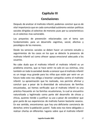 Logroño-Ecuador 2021 17
Capitulo III
Conclusiones
Después de analizar el maltrato infantil, podemos concluir que es de
vital importancia que en cada comunidad autónoma existan políticas
sociales dirigidas al colectivo de menores pues por su características
es el colectivo mas vulnerable.
Los proyectos de prevención relacionados con el tema son
fundamentales para un desarrollo cognitivo, social, afectivo y
psicológico de los menores.
Desde los servicios sociales se deben hacer un correcto estudio y
seguimientos de los casos en los que se detecte la presencia de
maltrato infantil así como ofrecer apoyo emocional adecuado a los
usuarios.
No cabe duda que el maltrato infantil el maltrato infantil es un
problema enorme, que se hace sentir no solo en sus víctimas, sino
también en toda la sociedad dando a conocer que el maltrato infantil
es un riesgo muy grande para los niños que están por venir en un
futuro todo esto nos obliga a levantar campañas contra el maltrato
infantil. La aproximación que he realizado, nos permite afirmar y
concluir que a pesar de la diversidad de estructuras de familias
encuestadas, así hemos verificado que el maltrato infantil es una
práctica frecuente en las familias ecuatorianas, la cual se encuentra
naturalizada y legitimada como parte del desarrollo de chicos y
chicas, quienes tiende a justificar su uso a pesar de considerar que
gran parte de sus experiencias de maltrato fueron bastante severas.
En ese sentido, encontramos que hay una deficiente conciencia de
derechos entre la población juvenil. Todo esto nos tiene obligados a
realizar charlas en diferentes lugares sobre que el maltrato infantil
 