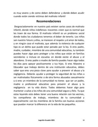 Logroño-Ecuador 2021 18
es muy severo y de como deben defenderse y donde deben acudir
cuando están siendo víctimas del maltrato infantil
Recomendaciones
Desgraciadamente en nuestro país existen varios casos de maltrato
infantil, donde niños indefensos inocentes creen que es normal que
les traen de esa forma. El maltrato infantil es un problema social
donde todos los ciudadanos tenemos el deber de tenerlo. Los niños
son nuestro futuro y ellos, se merecen el respeto y el amor de todos,
y en ningún caso el maltrato, que además la violencia de cualquier
tipo es un delito que puede estar penado por la ley. Si eres padre,
madre, cuidador, miembro de una comunidad educativa, tu también
puedes hacer algo para proteger a los niños que están en familias
vecindarios o incluso en escuelas en donde existe el abuso y el
abandono. Si eres padre o madre de familia puedes hacer algo todos
los días para apoyar positivamente a tus hijos. Si eres Maestro o
Educador que trabaja dentro de una institución educativa, debes
saber que eres una pieza clave para ayudar a prevenir el abuso y la
negligencia. Deberás ayudar a proteger la seguridad de los niños a
ser maltratados físicamente o de otra forma abusados sexualmente
y si eres un miembro de la comunidad no tienes que ser un padre,
madre o profesional educativo para prevenir el abuso y la
negligencia en tu vida diaria. Todos debemos hacer algo para
mantener a salvo a los niños de una comunidad segura y feliz. Tu que
estas leyendo esto debes tener una buena relación con los vecinos,
los compañeros de trabajo, miembros de tu comunidad y
especialmente con los miembros de la familia con buenas acciones
que puedan marcar la diferencia en la vida de los pequeños.
 