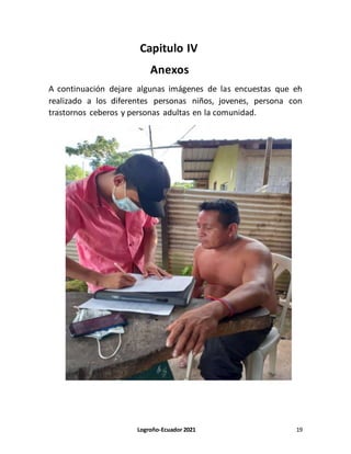 Logroño-Ecuador 2021 19
Capitulo IV
Anexos
A continuación dejare algunas imágenes de las encuestas que eh
realizado a los diferentes personas niños, jovenes, persona con
trastornos ceberos y personas adultas en la comunidad.
 