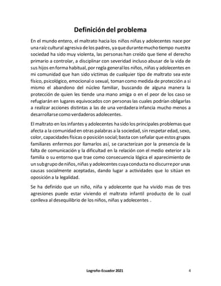 Logroño-Ecuador 2021 4
Definicióndel problema
En el mundo entero, el maltrato hacia los niños niñas y adolecentes nace por
una raíz cultural agresiva delos padres, ya quedurantemucho tiempo nuestra
sociedad ha sido muy violenta, las personas han creído que tiene el derecho
primario a controlar, a disciplinar con severidad incluso abusar de la vida de
sus hijos en forma habitual, por regla generallos niños, niñas y adolecentes en
mi comunidad que han sido victimas de cualquier tipo de maltrato sea este
físico, psicológico, emocional o sexual, toman como medida de protección a si
mismo el abandono del núcleo familiar, buscando de alguna manera la
protección de quien les tiende una mano amiga o en el peor de los caso se
refugiarán en lugares equivocados con personas las cuales podrían obligarlas
a realizar acciones distintas a las de una verdadera infancia mucho menos a
desarrollarsecomo verdaderos adolecentes.
El maltrato en los infantes y adolecentes ha sido los principales problemas que
afecta a la comunidad en otras palabras a la sociedad, sin respetar edad, sexo,
color, capacidades físicas o posición social; basta con señalar que estos grupos
familiares enfermos por llamarlos así, se caracterizan por la presencia de la
falta de comunicación y la dificultad en la relación con el medio exterior a la
familia o su entorno que trae como consecuencia lógica el aparecimiento de
un subgrupo deniños,niñas y adolecentes cuyaconducta no discurrepor unas
causas socialmente aceptadas, dando lugar a actividades que lo sitúan en
oposición a la legalidad.
Se ha definido que un niño, niña y adolecente que ha vivido mas de tres
agresiones puede estar viviendo el maltrato infantil producto de lo cual
conlleva al desequilibrio de los niños, niñas y adolecentes .
 
