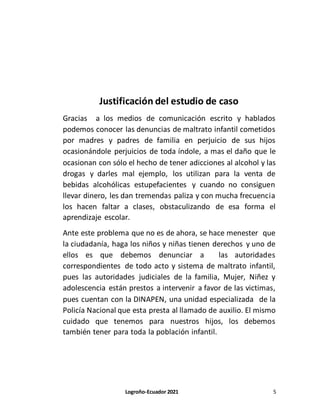 Logroño-Ecuador 2021 5
Justificación del estudio de caso
Gracias a los medios de comunicación escrito y hablados
podemos conocer las denuncias de maltrato infantil cometidos
por madres y padres de familia en perjuicio de sus hijos
ocasionándole perjuicios de toda índole, a mas el daño que le
ocasionan con sólo el hecho de tener adicciones al alcohol y las
drogas y darles mal ejemplo, los utilizan para la venta de
bebidas alcohólicas estupefacientes y cuando no consiguen
llevar dinero, les dan tremendas paliza y con mucha frecuencia
los hacen faltar a clases, obstaculizando de esa forma el
aprendizaje escolar.
Ante este problema que no es de ahora, se hace menester que
la ciudadanía, haga los niños y niñas tienen derechos y uno de
ellos es que debemos denunciar a las autoridades
correspondientes de todo acto y sistema de maltrato infantil,
pues las autoridades judiciales de la familia, Mujer, Niñez y
adolescencia están prestos a intervenir a favor de las victimas,
pues cuentan con la DINAPEN, una unidad especializada de la
Policía Nacional que esta presta al llamado de auxilio. El mismo
cuidado que tenemos para nuestros hijos, los debemos
también tener para toda la población infantil.
 