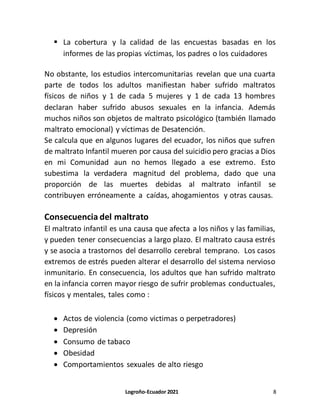 Logroño-Ecuador 2021 8
 La cobertura y la calidad de las encuestas basadas en los
informes de las propias víctimas, los padres o los cuidadores
No obstante, los estudios intercomunitarias revelan que una cuarta
parte de todos los adultos manifiestan haber sufrido maltratos
físicos de niños y 1 de cada 5 mujeres y 1 de cada 13 hombres
declaran haber sufrido abusos sexuales en la infancia. Además
muchos niños son objetos de maltrato psicológico (también llamado
maltrato emocional) y víctimas de Desatención.
Se calcula que en algunos lugares del ecuador, los niños que sufren
de maltrato Infantil mueren por causa del suicidio pero gracias a Dios
en mi Comunidad aun no hemos llegado a ese extremo. Esto
subestima la verdadera magnitud del problema, dado que una
proporción de las muertes debidas al maltrato infantil se
contribuyen erróneamente a caídas, ahogamientos y otras causas.
Consecuencia del maltrato
El maltrato infantil es una causa que afecta a los niños y las familias,
y pueden tener consecuencias a largo plazo. El maltrato causa estrés
y se asocia a trastornos del desarrollo cerebral temprano. Los casos
extremos de estrés pueden alterar el desarrollo del sistema nervioso
inmunitario. En consecuencia, los adultos que han sufrido maltrato
en la infancia corren mayor riesgo de sufrir problemas conductuales,
físicos y mentales, tales como :
 Actos de violencia (como victimas o perpetradores)
 Depresión
 Consumo de tabaco
 Obesidad
 Comportamientos sexuales de alto riesgo
 