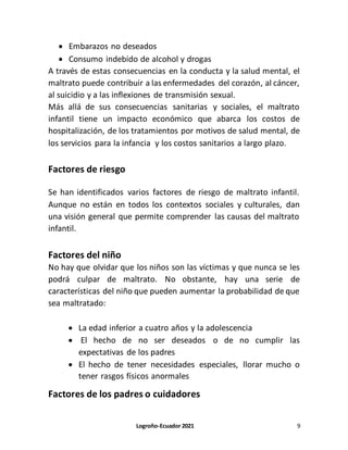 Logroño-Ecuador 2021 9
 Embarazos no deseados
 Consumo indebido de alcohol y drogas
A través de estas consecuencias en la conducta y la salud mental, el
maltrato puede contribuir a las enfermedades del corazón, al cáncer,
al suicidio y a las inflexiones de transmisión sexual.
Más allá de sus consecuencias sanitarias y sociales, el maltrato
infantil tiene un impacto económico que abarca los costos de
hospitalización, de los tratamientos por motivos de salud mental, de
los servicios para la infancia y los costos sanitarios a largo plazo.
Factores de riesgo
Se han identificados varios factores de riesgo de maltrato infantil.
Aunque no están en todos los contextos sociales y culturales, dan
una visión general que permite comprender las causas del maltrato
infantil.
Factores del niño
No hay que olvidar que los niños son las víctimas y que nunca se les
podrá culpar de maltrato. No obstante, hay una serie de
características del niño que pueden aumentar la probabilidad de que
sea maltratado:
 La edad inferior a cuatro años y la adolescencia
 El hecho de no ser deseados o de no cumplir las
expectativas de los padres
 El hecho de tener necesidades especiales, llorar mucho o
tener rasgos físicos anormales
Factores de los padres o cuidadores
 