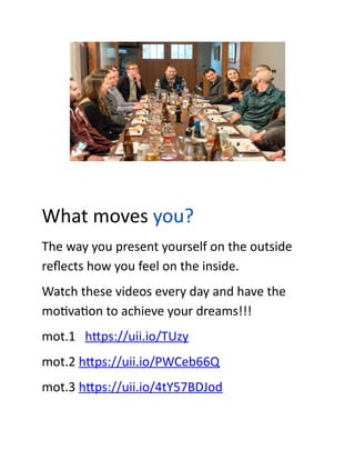 What moves you?
The way you present yourself on the outside
reflects how you feel on the inside.
Watch these videos every day and have the
motivation to achieve your dreams!!!
mot.1 https://uii.io/TUzy
mot.2 https://uii.io/PWCeb66Q
mot.3 https://uii.io/4tY57BDJod
 