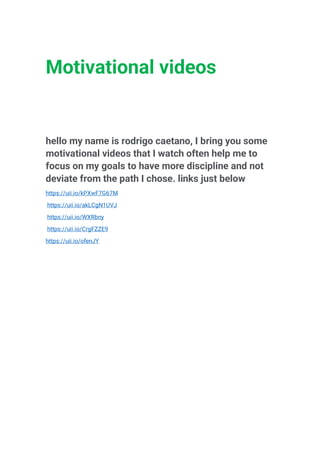 Motivational videos
hello my name is rodrigo caetano, I bring you some
motivational videos that I watch often help me to
focus on my goals to have more discipline and not
deviate from the path I chose. links just below
https://uii.io/kPXwF7G67M
https://uii.io/akLCgN1UVJ
https://uii.io/WXRbny
https://uii.io/CrgFZZE9
https://uii.io/ofenJY
 