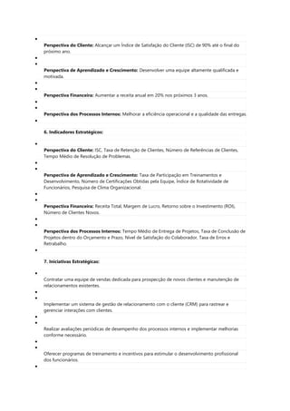 
Perspectiva do Cliente: Alcançar um Índice de Satisfação do Cliente (ISC) de 90% até o final do
próximo ano.


Perspectiva de Aprendizado e Crescimento: Desenvolver uma equipe altamente qualificada e
motivada.


Perspectiva Financeira: Aumentar a receita anual em 20% nos próximos 3 anos.


Perspectiva dos Processos Internos: Melhorar a eficiência operacional e a qualidade das entregas.

6. Indicadores Estratégicos:

Perspectiva do Cliente: ISC, Taxa de Retenção de Clientes, Número de Referências de Clientes,
Tempo Médio de Resolução de Problemas.


Perspectiva de Aprendizado e Crescimento: Taxa de Participação em Treinamentos e
Desenvolvimento, Número de Certificações Obtidas pela Equipe, Índice de Rotatividade de
Funcionários, Pesquisa de Clima Organizacional.


Perspectiva Financeira: Receita Total, Margem de Lucro, Retorno sobre o Investimento (ROI),
Número de Clientes Novos.


Perspectiva dos Processos Internos: Tempo Médio de Entrega de Projetos, Taxa de Conclusão de
Projetos dentro do Orçamento e Prazo, Nível de Satisfação do Colaborador, Taxa de Erros e
Retrabalho.

7. Iniciativas Estratégicas:

Contratar uma equipe de vendas dedicada para prospecção de novos clientes e manutenção de
relacionamentos existentes.


Implementar um sistema de gestão de relacionamento com o cliente (CRM) para rastrear e
gerenciar interações com clientes.


Realizar avaliações periódicas de desempenho dos processos internos e implementar melhorias
conforme necessário.


Oferecer programas de treinamento e incentivos para estimular o desenvolvimento profissional
dos funcionários.

 