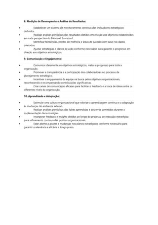 8. Medição de Desempenho e Análise de Resultados:
 Estabelecer um sistema de monitoramento contínuo dos indicadores estratégicos
definidos.
 Realizar análises periódicas dos resultados obtidos em relação aos objetivos estabelecidos
em cada perspectiva do Balanced Scorecard.
 Identificar tendências, pontos de melhoria e áreas de sucesso com base nos dados
coletados.
 Ajustar estratégias e planos de ação conforme necessário para garantir o progresso em
direção aos objetivos estratégicos.
9. Comunicação e Engajamento:
 Comunicar claramente os objetivos estratégicos, metas e progresso para toda a
organização.
 Promover a transparência e a participação dos colaboradores no processo de
planejamento estratégico.
 Incentivar o engajamento da equipe na busca pelos objetivos organizacionais,
reconhecendo e recompensando contribuições significativas.
 Criar canais de comunicação eficazes para facilitar o feedback e a troca de ideias entre os
diferentes níveis da organização.
10. Aprendizado e Adaptação:
 Estimular uma cultura organizacional que valorize a aprendizagem contínua e a adaptação
às mudanças do ambiente externo.
 Realizar análises periódicas das lições aprendidas e dos erros cometidos durante a
implementação das estratégias.
 Incorporar feedback e insights obtidos ao longo do processo de execução estratégica
para refinamento contínuo das práticas organizacionais.
 Estar aberto a ajustes e mudanças nos planos estratégicos conforme necessário para
garantir a relevância e eficácia a longo prazo.
 