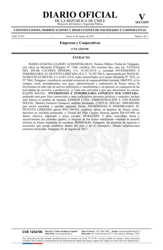 CVE 1254796 | Director: Carlos Orellana Céspedes
Sitio Web: www.diarioficial.cl
| Mesa Central: +562 2486 3600 Email: consultas@diarioficial.cl
Dirección: Dr. Torres Boonen N°511, Providencia, Santiago, Chile.
Este documento ha sido firmado electrónicamente de acuerdo con la ley N°19.799 e incluye sellado de tiempo y firma electrónica
avanzada. Para verificar la autenticidad de una representación impresa del mismo, ingrese este código en el sitio web www.diarioficial.cl
DIARIO OFICIAL
DE LA REPUBLICA DE CHILE
Ministerio del Interior y Seguridad Pública
V
SECCIÓN
CONSTITUCIONES, MODIFICACIONES Y DISOLUCIONES DE SOCIEDADES Y COOPERATIVAS
Núm. 41.831 | Jueves 10 de Agosto de 2017 | Página 1 de 1
Empresas y Cooperativas
CVE 1254796
EXTRACTO
MARÍA EUGENIA LE-BERT ACHERITOGARAY, Notario Público Titular de Talagante,
con oficio en Bernardo O’Higgins N° 1360, certifica: Por escritura hoy, ante mí, TATIANA
DEL PILAR CÁCERES DONOSO, C.I. 14.343.353-6 y sociedad INVERSIONES E
INMOBILIARIA EL OLIVETO LIMITADA, R.U.T. 76.392.786-5, representada por MANUEL
GUMUCIO GUMUCIO, C.I. 6.053.135-8; todos domiciliados en Camino Melipilla Nº 7022, ex
Nº 7044, Talagante; constituyen sociedad comercial de responsabilidad limitada, OBJETO: a) La
compra, venta, arrendamiento, uso, goce, administración y explotación de bienes raíces. b)
Inversiones en todo tipo de activos mobiliarios o inmobiliarias y en general, en cualquiera de las
actividades de servicios o productivas. c) Toda otra actividad o giro que determinen los socios.
RAZÓN SOCIAL: INVERSIONES E INMOBILIARIA LONQUEN SUR LIMITADA ,
pudiendo usar para fines comerciales y ante cualesquiera personas jurídicas y naturales, incluso
ante bancos el nombre de fantasía: LONSUR LTDA. ADMINISTRACIÓN Y USO RAZÓN
SOCIAL: Manuel Gumucio Gumucio, amplias facultades. CAPITAL SOCIAL: $400.000.000,
que socios suscriben y aportan siguiente forma: INVERSIONES E INMOBILIARIA EL
OLIVETO LIMITADA aporta $361.564.910, mediante aporte en dominio de bienes raíces,
descritos en escritura extractada; y Tatiana del Pilar Cáceres Donoso, aporta $38.435.090, en
dinero efectivo, ingresado a arcas sociales. DURACIÓN: 5 años, renovables tácita y
sucesivamente por períodos iguales, si ninguno de los socios manifestare voluntad de ponerle
término en forma estipulada en escritura. DOMICILIO: Talagante, sin perjuicio de agencias o
sucursales que pueda establecer dentro del país o en el extranjero.- Demás estipulaciones
escritura extractada. Talagante, 01 de Agosto de 2017.
 