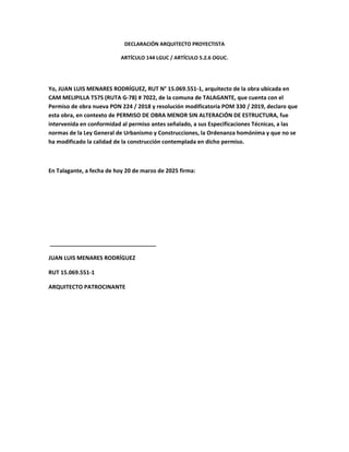 DECLARACIÓN ARQUITECTO PROYECTISTA
ARTÍCULO 144 LGUC / ARTÍCULO 5.2.6 OGUC.
Yo, JUAN LUIS MENARES RODRÍGUEZ, RUT N° 15.069.551-1, arquitecto de la obra ubicada en
CAM MELIPILLA T57S (RUTA G-78) # 7022, de la comuna de TALAGANTE, que cuenta con el
Permiso de obra nueva PON 224 / 2018 y resolución modificatoria POM 330 / 2019, declaro que
esta obra, en contexto de PERMISO DE OBRA MENOR SIN ALTERACIÓN DE ESTRUCTURA, fue
intervenida en conformidad al permiso antes señalado, a sus Especificaciones Técnicas, a las
normas de la Ley General de Urbanismo y Construcciones, la Ordenanza homónima y que no se
ha modificado la calidad de la construcción contemplada en dicho permiso.
En Talagante, a fecha de hoy 20 de marzo de 2025 firma:
__________________________________
JUAN LUIS MENARES RODRÍGUEZ
RUT 15.069.551-1
ARQUITECTO PATROCINANTE
 