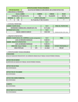 ESPECIFICACIONES TÉCNICAS RESUMIDAS
TIPO DE SOLICITUD: SOLICITUD DE PERMISO DE OBRA MENOR, SIN ALTERAR ESTRUCTURA
1 - DIRECCIÓN DE LA PROPIEDAD
MANZANA LOTE LOTEO O LOCALIDAD PLANO DE LOTEO Nº
2 DATOS DEL PROPIETARIO
*** 1-B Div. Predial Res. Nº 004 (13.02.2014) ***
COMUNA ROLSII
TALAGANTE 503-735
1.- DIRECCIÓN DE LA PROPIEDAD
CAM MELIPILLA T57S (RUTA G-78)
CALLE o CAMINO NUMERO
7022
2.- DATOS DEL PROPIETARIO
NOMBRE O RAZÓN SOCIAL R.U.T. FIRMA DEL PROPIETARIO
PERSONA NATURAL O REP. LEGAL
REPRESENTANTE LEGAL R.U.T.
MANUEL GUMUCIO GUMUCIO 6.053.135-8
INVERSIONES E INMOBILIARIA LONQUÉN SUR LTDA 76.772.329-6
3 ARQUITECTO PROYECTISTA
FIRMA
NOMBRE ARQUITECTO PROYECTISTA R.U.T.
JUAN LUIS MENARES RODRIGUEZ 15.069.551-1
15.069.551-1
JUAN LUIS MENARES RODRIGUEZ
NOMBRE O RAZÓN SOCIAL DE LA EMPRESA (cuando corresponda) R.U.T.
DIEGO PORTALES 1275 LA LIGUA
COMUNA
DIRECCIÓN / CALLE / PASAJE Nº
3.- ARQUITECTO PROYECTISTA
PATENTE PROFESIONAL N°
PRO 207
DIEGO PORTALES 1275 LA LIGUA
4.- ESPECIFICACIONES TECNICAS RESUMIDAS
VIGA DE FUNDACIÓN PREEXISTENTE, EN HORMIGÓN ARMADO BAJO TABIQUE, SEGÚN PERMISO ORIGINAL.
FUNDACIONES
ESTRUCTURA DE MUROS
PRO 207
ESTRUCTURA DE PISOS
CARPINTERÍA DE MADERA EN TABIQUE, SEGÚN PERMISO ORIGINAL.
NO INTERVENIDOS
ESTRUCTURA DE MUROS
ESTRUCTURA CIERRE PERIMETRAL
NO INTERVENIDA
ESTRUCTURA DE TECHUMBRE
NO INTERVENIDA
NO INTERVENIDA
NO INTERVENIDOS
REVESTIMIENTOS EXTERIORES
CUBIERTA
 