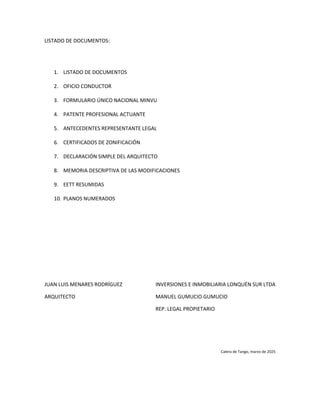 LISTADO DE DOCUMENTOS:
1. LISTADO DE DOCUMENTOS
2. OFICIO CONDUCTOR
3. FORMULARIO ÚNICO NACIONAL MINVU
4. PATENTE PROFESIONAL ACTUANTE
5. ANTECEDENTES REPRESENTANTE LEGAL
6. CERTIFICADOS DE ZONIFICACIÓN
7. DECLARACIÓN SIMPLE DEL ARQUITECTO
8. MEMORIA DESCRIPTIVA DE LAS MODIFICACIONES
9. EETT RESUMIDAS
10. PLANOS NUMERADOS
JUAN LUIS MENARES RODRÍGUEZ INVERSIONES E INMOBILIARIA LONQUÉN SUR LTDA
ARQUITECTO MANUEL GUMUCIO GUMUCIO
REP. LEGAL PROPIETARIO
Calera de Tango, marzo de 2025
 