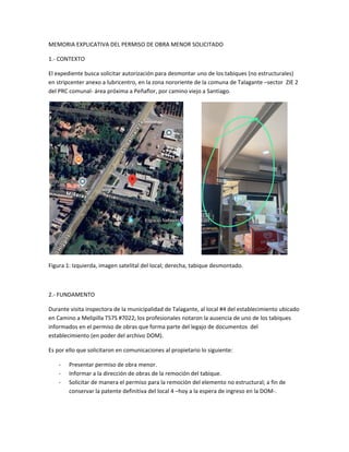 MEMORIA EXPLICATIVA DEL PERMISO DE OBRA MENOR SOLICITADO
1.- CONTEXTO
El expediente busca solicitar autorización para desmontar uno de los tabiques (no estructurales)
en stripcenter anexo a lubricentro, en la zona nororiente de la comuna de Talagante –sector ZIE 2
del PRC comunal- área próxima a Peñaflor, por camino viejo a Santiago.
Figura 1: Izquierda, imagen satelital del local; derecha, tabique desmontado.
2.- FUNDAMENTO
Durante visita inspectora de la municipalidad de Talagante, al local #4 del establecimiento ubicado
en Camino a Melipilla T57S #7022, los profesionales notaron la ausencia de uno de los tabiques
informados en el permiso de obras que forma parte del legajo de documentos del
establecimiento (en poder del archivo DOM).
Es por ello que solicitaron en comunicaciones al propietario lo siguiente:
- Presentar permiso de obra menor.
- Informar a la dirección de obras de la remoción del tabique.
- Solicitar de manera el permiso para la remoción del elemento no estructural; a fin de
conservar la patente definitiva del local 4 –hoy a la espera de ingreso en la DOM-.
 