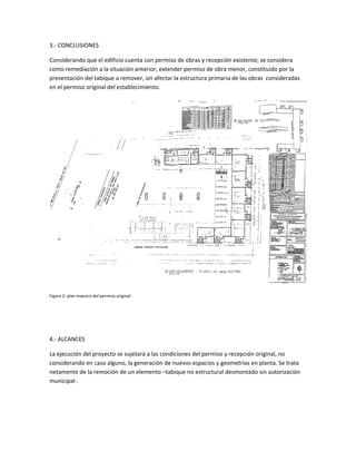 3.- CONCLUSIONES
Considerando que el edificio cuenta con permiso de obras y recepción existente; se considera
como remediación a la situación anterior, extender permiso de obra menor, constituido por la
presentación del tabique a remover, sin afectar la estructura primaria de las obras consideradas
en el permiso original del establecimiento.
Figura 2: plan maestro del permiso original
4.- ALCANCES
La ejecución del proyecto se sujetará a las condiciones del permiso y recepción original, no
considerando en caso alguno, la generación de nuevos espacios y geometrías en planta. Se trata
netamente de la remoción de un elemento –tabique no estructural desmontado sin autorización
municipal-.
 