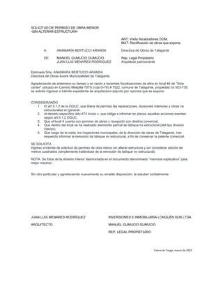 SOLICITUD DE PERMISO DE OBRA MENOR
-SIN ALTERAR ESTRUCTURA-
ANT: Visita fiscalizadores DOM.
MAT: Rectificación de obras que expone.
A: ANAMARÍA BERTUCCI ARANDA Directora de Obras de Talagante
DE: MANUEL GUMUCIO GUMUCIO Rep. Legal Propietario
JUAN LUIS MENARES RODRIGUEZ Arquitecto patrocinante
Estimada Srta. ANAMARÍA BERTUCCI ARANDA
Directora de Obras Ilustre Municipalidad de Talagante
Agradeciendo de antemano su tiempo y en razón a recientes fiscalizaciones de obra en local #4 de "Strip
center" ubicado en Camino Melipilla T57S (ruta G-78) # 7022, comuna de Talagante, propiedad rol 503-735;
se solicita ingresar a trámite expediente de arquitectura adjunto por razones que se expone:
CONSIDERANDO
1. El art 5.1.2 de la OGUC, que libera de permiso las reparaciones, divisiones interiores y obras no
estructurales en general.
2. el decreto específico ddu 474 inciso c, que obliga a informar en planos aquellas acciones exentas
según art 5.1.2 OGUC.
3. Que el local 4 cuenta con permiso de obras y recepción con destino comercial.
4. Que dentro del local se ha realizado desmonte parcial de tabique no estructural (del tipo división
interior).
5. Que luego de la visita, los inspectores municipales, de la dirección de obras de Talagante, han
requerido informar la remoción de tabique no estructural, a fin de conservar la patente comercial.
SE SOLICITA
Ingreso a trámite de solicitud de permiso de obra menor sin alterar estructura y sin considerar adición de
metros cuadrados (simplemente tratándose de la remoción de tabique no estructural).
NOTA: Se fotos de la división interior desmontada en el documento denominado “memoria explicativa” para
mejor resolver.
Sin otro particular y agradeciendo nuevamente su amable disposición, le saludan cordialmente
JUAN LUIS MENARES RODRÍGUEZ INVERSIONES E INMOBILIARIA LONQUÉN SUR LTDA
ARQUITECTO MANUEL GUMUCIO GUMUCIO
REP. LEGAL PROPIETARIO
Calera de Tango, marzo de 2025
 