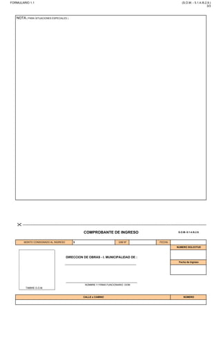 NOTA ( PARA SITUACIONES ESPECIALES )

COMPROBANTE DE INGRESO S.O.M.-5.1.4./6.2.9.
MONTO CONSIGNADO AL INGRESO $ GIM Nº FECHA
CALLE o CAMINO NÚMERO
NUMERO SOLICITUD
NOMBRE Y FIRMA FUNCIONARIO DOM
TIMBRE D.O.M.
DIRECCION DE OBRAS - I. MUNICIPALIDAD DE :
Fecha de Ingreso
FORMULARIO 1.1 (S.O.M. - 5.1.4./6.2.9.)
3/3
IMPRIMIR
SE ACOGE A DDU 474 inciso C, SE INFORMA ACCIONES EXENTAS SEGÚN ART 5.1.2 OGUC
TALAGANTE
CAM MELIPILLA T57S (RUTA G-78) 7022
 