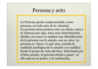 Persona y acto

La Persona queda comprometida, como
persona, en todo acto de la voluntad.
La persona toma postura ante un objeto, ama o
se interesa por algo, hace suyo determinados
ideales, ese amor ya implica una identificación
de la persona con lo amado, con su valor. La
persona se «hace» lo que ama, asimila la
cualidad axiológica de lo amado y se cualifica
desde el punto de vista del bien. Informada por
el bien amado, la persona tiende a pasar –si
ello está en su poder- a la realización.
 