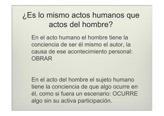 ¿Es lo mismo actos humanos que
       actos del hombre?
  En el acto humano el hombre tiene la
  conciencia de ser él mismo el autor, la
  causa de ese acontecimiento personal:
  OBRAR


  En el acto del hombre el sujeto humano
  tiene la conciencia de que algo ocurre en
  él, como si fuera un escenario: OCURRE
  algo sin su activa participación.
 