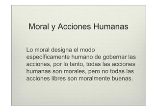 Moral y Acciones Humanas

Lo moral designa el modo
específicamente humano de gobernar las
acciones, por lo tanto, todas las acciones
humanas son morales, pero no todas las
acciones libres son moralmente buenas.
 