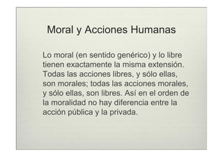 Moral y Acciones Humanas

Lo moral (en sentido genérico) y lo libre
tienen exactamente la misma extensión.
Todas las acciones libres, y sólo ellas,
son morales; todas las acciones morales,
y sólo ellas, son libres. Así en el orden de
la moralidad no hay diferencia entre la
acción pública y la privada.
 