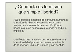 ¿Conducta es lo mismo
  que simple libertad?
¿Qué explicita la noción de conducta humana a
la noción de libertad entendida ésta como
simplemente ausencia de coacción (“poder
hacer lo que se desea sin que nada ni nadie lo
impida”)?


Manifiesta que la acción del hombre tiene una
intencionalidad por la cual proyecta, a través
de la libertad, una vida unitaria y con sentido.
 