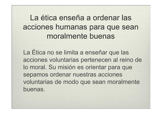 La ética enseña a ordenar las
acciones humanas para que sean
       moralmente buenas

La Ética no se limita a enseñar que las
acciones voluntarias pertenecen al reino de
lo moral. Su misión es orientar para que
sepamos ordenar nuestras acciones
voluntarias de modo que sean moralmente
buenas.
 