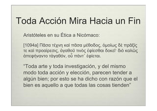 Toda Acción Mira Hacia un Fin
 Aristóteles en su Ética a Nicómaco:

 [1094a] Πᾶσα τέχνη καὶ πᾶσα µέθοδος, ὁµοίως δὲ πρᾶξίς
 τε καὶ προαίρεσις, ἀγαθοῦ τινὸς ἐφίεσθαι δοκεῖ· διὸ καλῶς
 ἀπεφήναντο τἀγαθόν, οὗ πάντ᾽ ἐφίεται.

 “Toda arte y toda investigación, y del mismo
 modo toda acción y elección, parecen tender a
 algún bien; por esto se ha dicho con razón que el
 bien es aquello a que todas las cosas tienden”
 