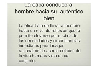 La ética conduce al
hombre hacia su auténtico
           bien
 La ética trata de llevar al hombre
 hasta un nivel de reflexión que le
 permite elevarse por encima de
 las necesidades y circunstancias
 inmediatas para indagar
 racionalmente acerca del bien de
 la vida humana vista en su
 conjunto.
 